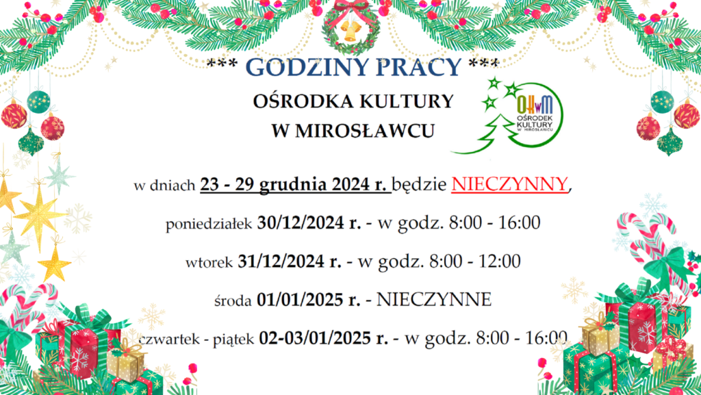 GODZINY PRACYOŚRODKA KULTURY W MIROSŁAWCU
w dniach 23 - 29 grudnia 2024 r. będzie NIECZYNNY,
poniedziałek 30/12/2024 r. - w godz. 8:00 - 16:00
wtorek 31/12/2024 r. - w godz. 8:00 - 12:00
środa 01/01/2025 r. - NIECZYNNE
czwartek - piątek 02-03/01/2025 r. - w godz. 8:00 - 16:00