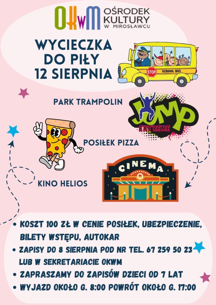 Zapraszamy do zapisów!
- Wycieczka do Piły - poniedziałek 12 sierpnia br. 
- wyjazd około godz. 8:00
- powrót około godz. 17:00
- koszt: 100 zł / 1 os.
-w programie: Park trampolin, kino Helios