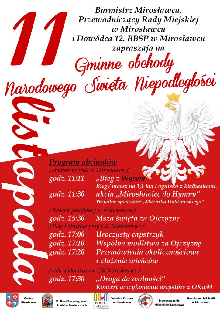 Burmistrz Mirosławca, Przewodniczący Rady Miejskiej w Mirosławcu i Dowódca 12. BBSP w Mirosławcu zapraszają na gminne  obchody  Narodowego Święta Niepodległości.
W programie obchodów: 
- stadion miejski w Mirosławcu:
godz. 11:11 Bieg z Wąsem
Bieg / marsz na 1,1 km i ognisko z kiełbaskami.
godz. 11:30 akcja „Mirosławiec do Hymnu” - wspólne śpiewanie „Mazurka Dąbrowskiego”
- Kościół parafialny w Mirosławcu 
godz. 15:30 Msza święta za Ojczyznę
- Plac Lotników przy OK Mirosławiec 
godz. 17:00  Uroczysty capstrzyk
godz. 17:10 Wspólna modlitwa za Ojczyznę
godz. 17:20 Przemówienia okolicznościowe i złożenie wieńców 
- sala widowiskowa OK Mirosławiec 
godz. 17:30 „Droga do wolności” Koncert w wykonaniu artystów z OKwM