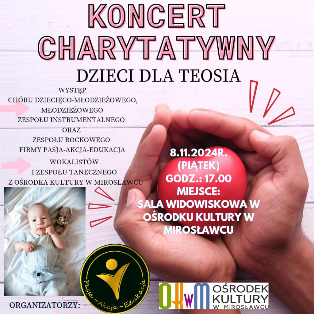 Pasja-Akcja-Edukacja i Ośrodek Kultury w Mirosławcu zapraszają na koncert: charytatywny Dzieci dla Teosia. 
W piątek 8 listopada od godziny 17 w sali widowiskowej ośrodka kultury wystąpią: dzieci z chóru dziecięco-młodzieżowego, młodzieżowego zespołu instrumentalnego i zespołu rockowego firmy Pasja-Akcja-Edukacja oraz wokaliści i zespoły taneczne z Ośrodka kultury w Mirosławcu. 