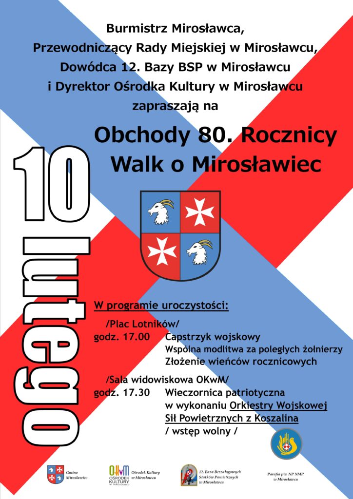 Burmistrz Mirosławca, Przewodniczący Rady Miejskiej w Mirosławcu, Dowódca 12. Bazy BSP w Mirosławcu 
i Dyrektor Ośrodka Kultury w Mirosławcu zapraszają na obchody 80. rocznicy walk o Mirosławiec. W programie uroczystości: na Placu Lotników/: godz. 17.00 Capstrzyk wojskowy, 		 					wspólna modlitwa za poległych żołnierzy, złożenie wieńców rocznicowych; na Sali widowiskowa OKwM:  godz. 17.30 Wieczornica patriotyczna 											w wykonaniu Orkiestry Wojskowej Sił Powietrznych z Koszalina - wstęp wolny